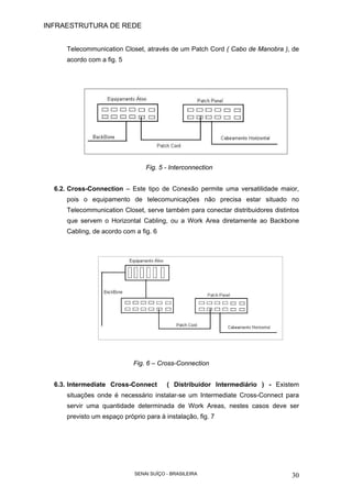 INFRAESTRUTURA DE REDE
SENAI SUÍÇO - BRASILEIRA 30
Telecommunication Closet, através de um Patch Cord ( Cabo de Manobra ), de
acordo com a fig. 5
Fig. 5 - Interconnection
6.2. Cross-Connection – Este tipo de Conexão permite uma versatilidade maior,
pois o equipamento de telecomunicações não precisa estar situado no
Telecommunication Closet, serve também para conectar distribuidores distintos
que servem o Horizontal Cabling, ou a Work Area diretamente ao Backbone
Cabling, de acordo com a fig. 6
Fig. 6 – Cross-Connection
6.3. Intermediate Cross-Connect ( Distribuidor Intermediário ) - Existem
situações onde é necessário instalar-se um Intermediate Cross-Connect para
servir uma quantidade determinada de Work Areas, nestes casos deve ser
previsto um espaço próprio para à instalação, fig. 7
 