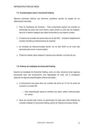 INFRAESTRUTURA DE REDE
SENAI SUÍÇO - BRASILEIRA 33
7.3. Considerações sobre o Horizontal Cabling
Algumas premissas básicas que devemos considerar quando do projeto de um
cabeamento horizontaL:
Para os Hardwares de Conexão – Todo componente passivo de conexão ou
distribuição de pares tais como blocos, patch panels ou outro tipo de hadware,
deve ter a mesma categoria dos cabos horizontais ou ser superior a estes.
O sistema de conexão dos pares deve ser do tipo IDC – Insulation Displacement
Contact (Contato por Deslocamento do Isolante)
As tomadas de telecomunicação devem ser do tipo RJ45 ou de outro tipo
aprovado pela norma, inclusive óptica.
Podemos instalar cabos categoria 3 apenas para atender a circuitos de voz.
7.4. Práticas de instalação do Horizontal Cabling
Quando da instalação do Horizontal Cabling, como um todo, devemos tomar algumas
precauções para não provocarmos uma degradação do sinal, isto é conseguido
seguindo-se algumas especificações práticas de projeto :
O trancamento dos pares deve ser mantido até cerca de 13 mm do ponto de
conexão no contato IDC
o Esta especificação aplica-se também aos patch cables confeccionados
em campo.
Deve ser previsto pelo menos um gerenciador de cabo para cada hardware de
conexão instalado no Horizontal Cabling, dentro do Telecommunication Closet
 