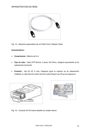 INFRAESTRUTURA DE REDE
SENAI SUÍÇO - BRASILEIRA 36
Fig. 14 – Desenho esquemático de um Patch Cord / Adapter Cable
Características :
• Comprimento : Máximo de 5 m
• Tipo do cabo : Cabo UTP flexível, 4 pares 100 Ohms, categoria equivalente ao do
cabeamento horizontal
• Conector : tipo RJ 45, 8 vias, Categoria igual ou superior ao do cabeamento
instalado, p/ cabo flexível, banho de Ouro sobre Níquel com 50 µp de espessura
Fig. 15 – Conector RJ 45 macho detalhe do contato interno
 