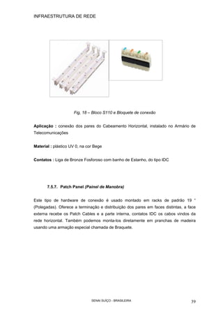 INFRAESTRUTURA DE REDE
SENAI SUÍÇO - BRASILEIRA 39
Fig, 18 – Bloco S110 e Bloquete de conexão
Aplicação : conexão dos pares do Cabeamento Horizontal, instalado no Armário de
Telecomunicações
Material : plástico UV 0, na cor Bege
Contatos : Liga de Bronze Fosforoso com banho de Estanho, do tipo IDC
7.5.7. Patch Panel (Painel de Manobra)
Este tipo de hardware de conexão é usado montado em racks de padrão 19 “
(Polegadas). Oferece a terminação e distribuição dos pares em faces distintas, a face
externa recebe os Patch Cables e a parte interna, contatos IDC os cabos vindos da
rede horizontal. Também podemos monta-los diretamente em pranchas de madeira
usando uma armação especial chamada de Braquete.
 