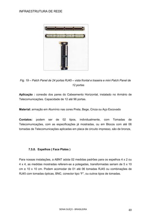 INFRAESTRUTURA DE REDE
SENAI SUÍÇO - BRASILEIRA 40
Fig. 19 – Patch Panel de 24 portas RJ45 – vista frontal e traseira e mini Patch Panel de
12 portas
Aplicação : conexão dos pares do Cabeamento Horizontal, instalado no Armário de
Telecomunicações. Capacidade de 12 até 96 portas.
Material: armação em Alumínio nas cores Preta, Bege, Cinza ou Aço Escovado
Contatos: podem ser de 02 tipos, individualmente, com Tomadas de
Telecomunicações, com as especificações já mostradas, ou em Blocos com até 06
tomadas de Telecomunicações aplicadas em placa de circuito impresso, são de bronze,
7.5.8. Espelhos ( Face Plates )
Para nossas instalações, a ABNT adota 02 medidas padrões para os espelhos 4 x 2 ou
4 x 4, as medidas mostradas referem-se a polegadas, transformadas seriam de 5 x 10
cm e 10 x 10 cm. Podem acomodar de 01 até 06 tomadas RJ45 ou combinações de
RJ45 com tomadas ópticas, BNC, conector tipo “F”, ou outros tipos de tomadas.
 