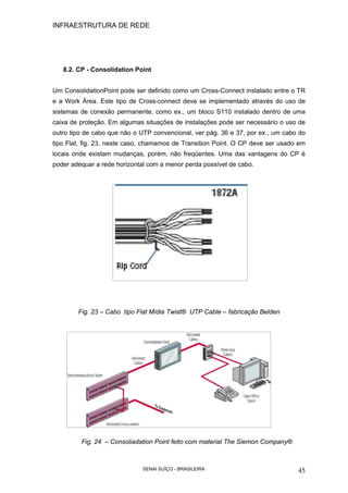 INFRAESTRUTURA DE REDE
SENAI SUÍÇO - BRASILEIRA 45
8.2. CP - Consolidation Point
Um ConsolidationPoint pode ser definido como um Cross-Connect instalado entre o TR
e a Work Área. Este tipo de Cross-connect deve se implementado através do uso de
sistemas de conexão permanente, como ex., um bloco S110 instalado dentro de uma
caixa de proteção. Em algumas situações de instalações pode ser necessário o uso de
outro tipo de cabo que não o UTP convencional, ver pág. 36 e 37, por ex., um cabo do
tipo Flat, fig. 23, neste caso, chamamos de Transition Point. O CP deve ser usado em
locais onde existam mudanças, porém, não freqüentes. Uma das vantagens do CP é
poder adequar a rede horizontal com a menor perda possível de cabo.
Fig. 23 – Cabo tipo Flat Mídia Twist® UTP Cable – fabricação Belden
Fig. 24 – Consoliadation Point feito com material The Siemon Company®
 