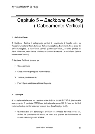 INFRAESTRUTURA DE REDE
SENAI SUÍÇO - BRASILEIRA 48
Capitulo 5 – Backbone Cabling
( Cabeamento Vertical)
1. Definição Geral
O Backbone Cabling ( cabeamento vertical ), providencia à ligação entre os
Telecommunications Roon (Salas de Telecomunicações ), Equipments Roon (sala de
telecomunicações ) e Main Cross-Connect (Distribuidor Geral ), ou entre prédios ou
áreas comerciais, neste caso é chamado de Campus Backbone (Cabeamento Vertical
entre Áreas Externas).
O Backbone Cabling é formado por:
Cabos Verticais;
Cross-connects principal e intermediários;
Terminações Mecânicas;
Patch Cords, usados para Cross-Connects.
2. Topologia
A topologia adotada para um cabeamento vertical é a do tipo ESTRELA, já mostrada
anteriormente. A topologia ESTRELA é indicada pela norma 568 B.2 por ser de fácil
implementação e atender aos mais variados tipos de aplicações, fig. 26.
Quando outros tipos de topologias precisam ser adotados, devemos adequá-las,
através de conversores de mídia, de forma que possam ser transmitidas no
formato da topologia de ESTRELA;
 