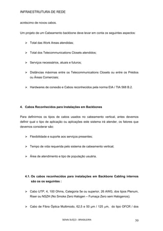 INFRAESTRUTURA DE REDE
SENAI SUÍÇO - BRASILEIRA 50
acréscimo de novos cabos.
Um projeto de um Cabeamento backbone deve levar em conta os seguintes aspectos:
Total das Work Areas atendidas;
Total dos Telecommunications Closets atendidos;
Serviços necessários, atuais e futuros;
Distâncias máximas entre os Telecommunications Closets ou entre os Prédios
ou Áreas Comerciais;
Hardwares de conexão e Cabos reconhecidos pela norma EIA / TIA 568 B.2.
4. Cabos Reconhecidos para Instalações em Backbones
Para definirmos os tipos de cabos usados no cabeamento vertical, antes devemos
definir qual o tipo de aplicação ou aplicações este sistema irá atender, os fatores que
devemos considerar são:
Flexibilidade e suporte aos serviços presentes;
Tempo de vida requerida pelo sistema de cabeamento vertical;
Área de atendimento e tipo de população usuária.
4.1. Os cabos reconhecidos para instalações em Backbone Cabling internos
são os os seguintes :
Cabo UTP, 4, 100 Ohms, Categoria 5e ou superior, 26 AWG, dos tipos Plenum,
Riser ou NSZH (No Smoke Zero Halogen – Fumaça Zero sem Halogenos);
Cabo de Fibra Óptica Multimodo, 62,5 e 50 µm / 125 µm, do tipo OFCR / dos
 