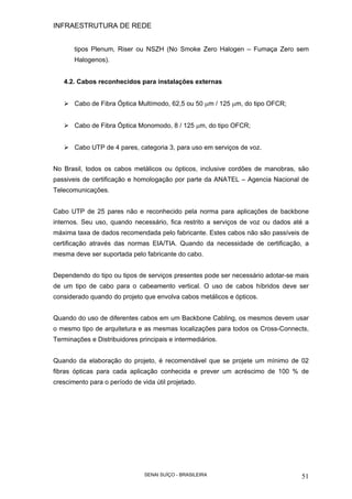 INFRAESTRUTURA DE REDE
SENAI SUÍÇO - BRASILEIRA 51
tipos Plenum, Riser ou NSZH (No Smoke Zero Halogen – Fumaça Zero sem
Halogenos).
4.2. Cabos reconhecidos para instalações externas
Cabo de Fibra Óptica Multímodo, 62,5 ou 50 µm / 125 µm, do tipo OFCR;
Cabo de Fibra Óptica Monomodo, 8 / 125 µm, do tipo OFCR;
Cabo UTP de 4 pares, categoria 3, para uso em serviços de voz.
No Brasil, todos os cabos metálicos ou ópticos, inclusive cordões de manobras, são
passiveis de certificação e homologação por parte da ANATEL – Agencia Nacional de
Telecomunicações.
Cabo UTP de 25 pares não e reconhecido pela norma para aplicações de backbone
internos. Seu uso, quando necessário, fica restrito a serviços de voz ou dados até a
máxima taxa de dados recomendada pelo fabricante. Estes cabos não são passíveis de
certificação através das normas EIA/TIA. Quando da necessidade de certificação, a
mesma deve ser suportada pelo fabricante do cabo.
Dependendo do tipo ou tipos de serviços presentes pode ser necessário adotar-se mais
de um tipo de cabo para o cabeamento vertical. O uso de cabos híbridos deve ser
considerado quando do projeto que envolva cabos metálicos e ópticos.
Quando do uso de diferentes cabos em um Backbone Cabling, os mesmos devem usar
o mesmo tipo de arquitetura e as mesmas localizações para todos os Cross-Connects,
Terminações e Distribuidores principais e intermediários.
Quando da elaboração do projeto, é recomendável que se projete um mínimo de 02
fibras ópticas para cada aplicação conhecida e prever um acréscimo de 100 % de
crescimento para o período de vida útil projetado.
 