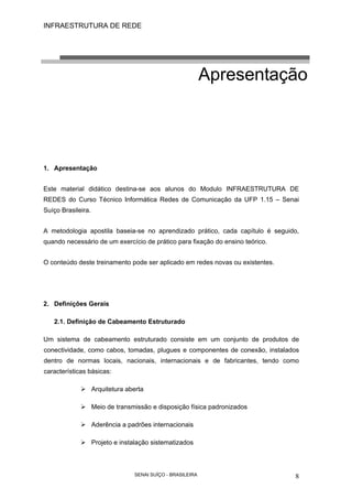 INFRAESTRUTURA DE REDE
SENAI SUÍÇO - BRASILEIRA 8
Apresentação
1. Apresentação
Este material didático destina-se aos alunos do Modulo INFRAESTRUTURA DE
REDES do Curso Técnico Informática Redes de Comunicação da UFP 1.15 – Senai
Suíço Brasileira.
A metodologia apostila baseia-se no aprendizado prático, cada capítulo é seguido,
quando necessário de um exercício de prático para fixação do ensino teórico.
O conteúdo deste treinamento pode ser aplicado em redes novas ou existentes.
2. Definições Gerais
2.1. Definição de Cabeamento Estruturado
Um sistema de cabeamento estruturado consiste em um conjunto de produtos de
conectividade, como cabos, tomadas, plugues e componentes de conexão, instalados
dentro de normas locais, nacionais, internacionais e de fabricantes, tendo como
características básicas:
Arquitetura aberta
Meio de transmissão e disposição física padronizados
Aderência a padrões internacionais
Projeto e instalação sistematizados
 