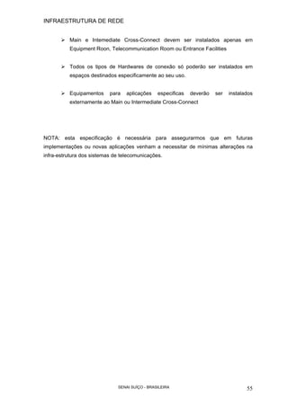 INFRAESTRUTURA DE REDE
SENAI SUÍÇO - BRASILEIRA 55
Main e Intemediate Cross-Connect devem ser instalados apenas em
Equipment Roon, Telecommunication Room ou Entrance Facilities
Todos os tipos de Hardwares de conexão só poderão ser instalados em
espaços destinados especificamente ao seu uso.
Equipamentos para aplicações especificas deverão ser instalados
externamente ao Main ou Intermediate Cross-Connect
NOTA: esta especificação é necessária para assegurarmos que em futuras
implementações ou novas aplicações venham a necessitar de mínimas alterações na
infra-estrutura dos sistemas de telecomunicações.
 