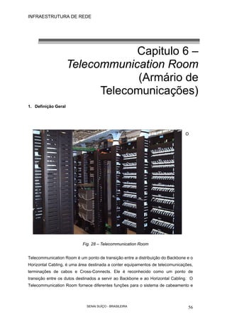 INFRAESTRUTURA DE REDE
SENAI SUÍÇO - BRASILEIRA 56
Capitulo 6 –
Telecommunication Room
(Armário de
Telecomunicações)
1. Definição Geral
O
Fig. 28 – Telecommunication Room
Telecommunication Room é um ponto de transição entre a distribuição do Backbone e o
Horizontal Cabling, é uma área destinada a conter equipamentos de telecomunicações,
terminações de cabos e Cross-Connects. Ele é reconhecido como um ponto de
transição entre os dutos destinados a servir ao Backbone e ao Horizontal Cabling. O
Telecommunication Room fornece diferentes funções para o sistema de cabeamento e
 
