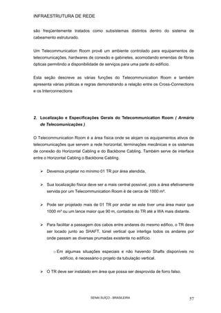INFRAESTRUTURA DE REDE
SENAI SUÍÇO - BRASILEIRA 57
são freqüentemente tratados como subsistemas distintos dentro do sistema de
cabeamento estruturado.
Um Telecommunication Room provê um ambiente controlado para equipamentos de
telecomunicações, hardwares de conexão e gabinetes, acomodando emendas de fibras
ópticas permitindo a disponibilidade de serviços para uma parte do edifício.
Esta seção descreve as várias funções do Telecommunication Room e também
apresenta várias práticas e regras demonstrando a relação entre os Cross-Connections
e os Interconnections
2. Localização e Especificações Gerais do Telecommunication Room ( Armário
de Telecomunicações )
O Telecommunication Room é a área física onde se alojam os equipamentos ativos de
telecomunicações que servem a rede horizontal, terminações mecânicas e os sistemas
de conexão do Horizontal Cabling e do Backbone Cabling. Também serve de interface
entre o Horizontal Cabling o Backbone Cabling.
Devemos projetar no mínimo 01 TR por área atendida,
Sua localização física deve ser a mais central possível, pois a área efetivamente
servida por um Telecommunication Room é de cerca de 1000 m².
Pode ser projetado mais de 01 TR por andar se este tiver uma área maior que
1000 m² ou um lance maior que 90 m, contados do TR até a WA mais distante.
Para facilitar a passagem dos cabos entre andares do mesmo edifico, o TR deve
ser locado junto ao SHAFT, túnel vertical que interliga todos os andares por
onde passam as diversas prumadas existente no edifício.
o Em algumas situações especiais e não havendo Shafts disponíveis no
edifício, é necessário o projeto da tubulação vertical.
O TR deve ser instalado em área que possa ser desprovida de forro falso.
 