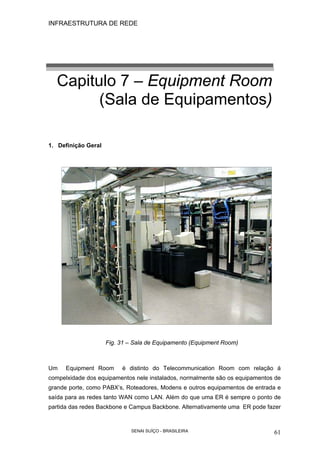 INFRAESTRUTURA DE REDE
SENAI SUÍÇO - BRASILEIRA 61
Capitulo 7 – Equipment Room
(Sala de Equipamentos)
1. Definição Geral
Fig. 31 – Sala de Equipamento (Equipment Room)
Um Equipment Room é distinto do Telecommunication Room com relação á
compelxidade dos equipamentos nele instalados, normalmente são os equipamentos de
grande porte, como PABX’s, Roteadores, Modens e outros equipamentos de entrada e
saída para as redes tanto WAN como LAN. Além do que uma ER é sempre o ponto de
partida das redes Backbone e Campus Backbone. Alternativamente uma ER pode fazer
 