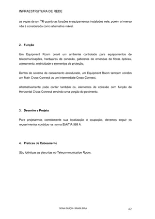 INFRAESTRUTURA DE REDE
SENAI SUÍÇO - BRASILEIRA 62
as vezes de um TR quanto as funções e equipamentos instalados nele, porém o inverso
não é considerado como alternativa viável.
2. Função
Um Equipment Room provê um ambiente controlado para equipamentos de
telecomunicações, hardwares de conexão, gabinetes de emendas de fibras ópticas,
aterramento, eletricidade e elementos de proteção.
Dentro do sistema de cabeamento estruturado, um Equipment Room também contém
um Main Cross-Connect ou um Intermediate Cross-Connect.
Alternativamente pode conter também os, elementos de conexão com função de
Horizontal Cross-Connect servindo uma porção do pavimento.
3. Desenho e Projeto
Para projetarmos corretamente sua localização e ocupação, devemos seguir os
requerimentos contidos na norma EIA/TIA 569 A.
4. Praticas de Cabeamento
São idênticas as descritas no Telecommunication Room.
 