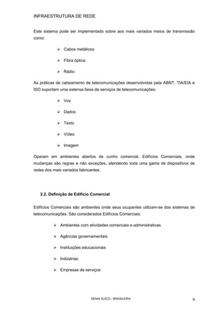 INFRAESTRUTURA DE REDE
SENAI SUÍÇO - BRASILEIRA 9
Este sistema pode ser implementado sobre aos mais variados meios de transmissão
como:
Cabos metálicos
Fibra óptica
Rádio
As práticas de cabeamento de telecomunicações desenvolvidas pela ABNT, TIA/EIA e
ISO suportam uma extensa faixa de serviços de telecomunicações:
Voz
Dados
Texto
Vídeo
Imagem
Operam em ambientes abertos de cunho comercial, Edifícios Comerciais, onde
mudanças são regras e não exceções, atendendo toda uma gama de dispositivos de
redes dos mais variados fabricantes.
2.2. Definição de Edifício Comercial
Edifícios Comerciais são ambientes onde seus ocupantes utilizam-se dos sistemas de
telecomunicações. São considerados Edifícios Comerciais:
Ambientes com atividades comerciais e administrativas
Agências governamentais
Instituições educacionais
Indústrias
Empresas de serviços
 