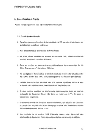 INFRAESTRUTURA DE REDE
SENAI SUÍÇO - BRASILEIRA 63
5. Especificações de Projeto
Alguns pontos específicos para o Equipment Room incluem:
5.1. Condições Ambientais
Para termos um melhor nível de luminosidade na ER, paredes e teto devem ser
pintadas nas cores bege ou branca;
Não é recomendável à instalação de forros falsos;
As luzes devem fornecer um mínimo de 540 Luxs / m², sendo instalado no
máximo a uma altura máxima de 2,60 m;
Deve ser previsto um sistema de ar-condicionado que forneça um nível de 100
Micro Gramas por m3
, durante as 24 horas;
As condições de Temperatura e Umidade relativas devem estar situadas entre
18 à 24 C° e entre 30 à 50 %, com pressão positiva (Ar insuflado para dentro);
Deverá estar localizado em uma área que permita expansões futuras e seja
acessível para movimentação de equipamentos de grande porte;
O nível máximo aceitável de interferência eletromagnética junto ao local de
instalação do Equipment Room não deve ser maior que 3 V / M, sobre o
espectro de freqüência;
O tamanho deverá ser adequado aos equipamentos, que deverão ser utilizados
ou prover 0,07 m² para cada 10 m² de espaço na Work Area. O tamanho mínimo
não deverá ser menor do que 14 m²;
Um conduíte de no mínimo 1-1/2 Polegada deverá estar disponível para
interligação do Equipment Room ao ponto central de aterramento do edifício;
 