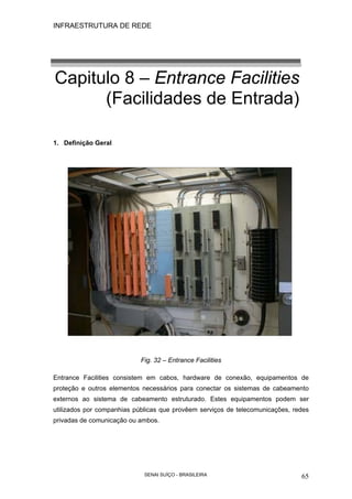 INFRAESTRUTURA DE REDE
SENAI SUÍÇO - BRASILEIRA 65
Capitulo 8 – Entrance Facilities
(Facilidades de Entrada)
1. Definição Geral
Fig. 32 – Entrance Facilities
Entrance Facilities consistem em cabos, hardware de conexão, equipamentos de
proteção e outros elementos necessários para conectar os sistemas de cabeamento
externos ao sistema de cabeamento estruturado. Estes equipamentos podem ser
utilizados por companhias públicas que provêem serviços de telecomunicações, redes
privadas de comunicação ou ambos.
 