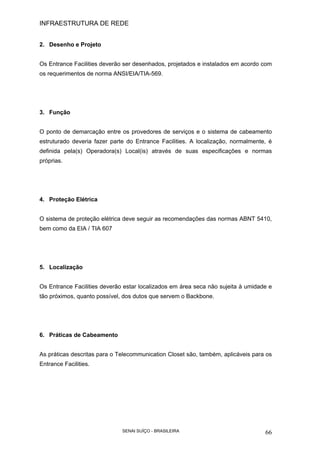 INFRAESTRUTURA DE REDE
SENAI SUÍÇO - BRASILEIRA 66
2. Desenho e Projeto
Os Entrance Facilities deverão ser desenhados, projetados e instalados em acordo com
os requerimentos de norma ANSI/EIA/TIA-569.
3. Função
O ponto de demarcação entre os provedores de serviços e o sistema de cabeamento
estruturado deveria fazer parte do Entrance Facilities. A localização, normalmente, é
definida pela(s) Operadora(s) Local(is) através de suas especificações e normas
próprias.
4. Proteção Elétrica
O sistema de proteção elétrica deve seguir as recomendações das normas ABNT 5410,
bem como da EIA / TIA 607
5. Localização
Os Entrance Facilities deverão estar localizados em área seca não sujeita à umidade e
tão próximos, quanto possível, dos dutos que servem o Backbone.
6. Práticas de Cabeamento
As práticas descritas para o Telecommunication Closet são, também, aplicáveis para os
Entrance Facilities.
 