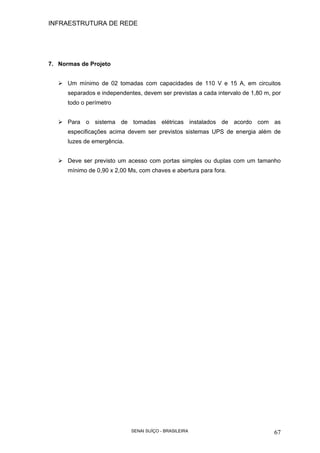 INFRAESTRUTURA DE REDE
SENAI SUÍÇO - BRASILEIRA 67
7. Normas de Projeto
Um mínimo de 02 tomadas com capacidades de 110 V e 15 A, em circuitos
separados e independentes, devem ser previstas a cada intervalo de 1,80 m, por
todo o perímetro
Para o sistema de tomadas elétricas instalados de acordo com as
especificações acima devem ser previstos sistemas UPS de energia além de
luzes de emergência.
Deve ser previsto um acesso com portas simples ou duplas com um tamanho
mínimo de 0,90 x 2,00 Ms, com chaves e abertura para fora.
 