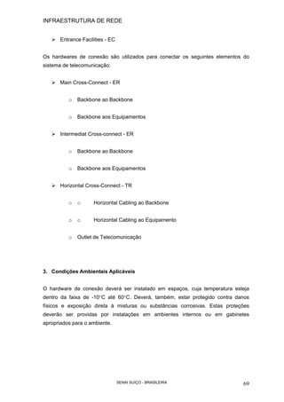INFRAESTRUTURA DE REDE
SENAI SUÍÇO - BRASILEIRA 69
Entrance Facilities - EC
Os hardwares de conexão são utilizados para conectar os seguintes elementos do
sistema de telecomunicação:
Main Cross-Connect - ER
o Backbone ao Backbone
o Backbone aos Equipamentos
Intermediat Cross-connect - ER
o Backbone ao Backbone
o Backbone aos Equipamentos
Horizontal Cross-Connect - TR
o o Horizontal Cabling ao Backbone
o o Horizontal Cabling ao Equipamento
o Outlet de Telecomunicação
3. Condições Ambientais Aplicáveis
O hardware de conexão deverá ser instalado em espaços, cuja temperatura esteja
dentro da faixa de -10°C até 60°C. Deverá, também, estar protegido contra danos
físicos e exposição direta à misturas ou substâncias corrosivas. Estas proteções
deverão ser providas por instalações em ambientes internos ou em gabinetes
apropriados para o ambiente.
 