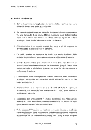 INFRAESTRUTURA DE REDE
SENAI SUÍÇO - BRASILEIRA 70
4. Práticas de Instalação
Os Outlets de Telecomunicações deveriam ser montados, a partir do piso, a uma
altura que deveria estar entre 380 a 1220 mm.
Os espaços necessários para a execução de manutenções contínuas deverão
Ter uma iluminação de no mínimo 540 Lux medida no ponto de terminação e
áreas de livre acesso para cabos e conectores, contadas a partir do ponto de
terminação, de no mínimo 600 mm no fundo e 1 m na frente.
A tensão máxima a ser aplicada ao cabo, bem como o raio de curvatura não
deverá exceder as especificações do fabricante.
Os cabos deverão ser instalados em dutos, que sejam protegidos contra
umidade ou outros fatores que possam prejudicar a performance do sistema.
Quando diversos cabos que utilizam um mesmo duto, eles deveriam ser
amarrados utilizando-se elementos que não estrangulem qualquer cabo, a fim de
não comprometer a atividade de qualquer par e por fim não comprometer a
performance do sistema.
O montante de pares destrançados no ponto de terminação, como resultado da
terminação no hardware de conexão, não deverá ser maior do que 13 mm para
cabos categoria 5e e 6
A tensão máxima a ser aplicada sobre o cabo UTP 24 AWG de 4 pares, no
momento de sua instalação, não deverá exceder a 110N, a fim de evitar o
rompimento do condutor.
Nos espaços com terminações UTP, o raio de curvatura do cabo não deverá ser
menor que 4 vezes do diâmetro para cabos horizontais e não deverá ser menor
que 10 vezes o diâmetro para cabos multipares.
Todos os cabos UTP deverão ser instalados sem danos elétricos ou mecânicos,
sem transposição de pares ou condutores. Determinadas aplicações ou serviços
requerem que haj um cruzamento dos pares (Cross Cable), a fim de assegurar
 