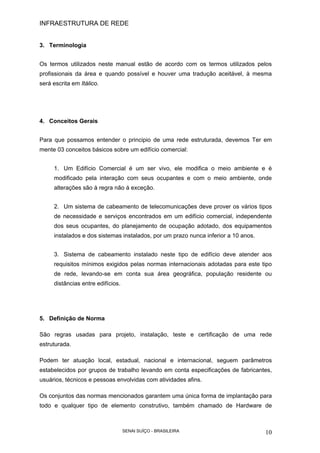 INFRAESTRUTURA DE REDE
SENAI SUÍÇO - BRASILEIRA 10
3. Terminologia
Os termos utilizados neste manual estão de acordo com os termos utilizados pelos
profissionais da área e quando possível e houver uma tradução aceitável, à mesma
será escrita em Itálico.
4. Conceitos Gerais
Para que possamos entender o principio de uma rede estruturada, devemos Ter em
mente 03 conceitos básicos sobre um edifício comercial:
1. Um Edifício Comercial é um ser vivo, ele modifica o meio ambiente e é
modificado pela interação com seus ocupantes e com o meio ambiente, onde
alterações são à regra não á exceção.
2. Um sistema de cabeamento de telecomunicações deve prover os vários tipos
de necessidade e serviços encontrados em um edifício comercial, independente
dos seus ocupantes, do planejamento de ocupação adotado, dos equipamentos
instalados e dos sistemas instalados, por um prazo nunca inferior a 10 anos.
3. Sistema de cabeamento instalado neste tipo de edifício deve atender aos
requisitos mínimos exigidos pelas normas internacionais adotadas para este tipo
de rede, levando-se em conta sua área geográfica, população residente ou
distâncias entre edifícios.
5. Definição de Norma
São regras usadas para projeto, instalação, teste e certificação de uma rede
estruturada.
Podem ter atuação local, estadual, nacional e internacional, seguem parâmetros
estabelecidos por grupos de trabalho levando em conta especificações de fabricantes,
usuários, técnicos e pessoas envolvidas com atividades afins.
Os conjuntos das normas mencionados garantem uma única forma de implantação para
todo e qualquer tipo de elemento construtivo, também chamado de Hardware de
 