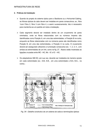 INFRAESTRUTURA DE REDE
SENAI SUÍÇO - BRASILEIRA 73
2. Práticas de Instalação
Quando do projeto do sistema óptico para o Backbone ou o Horizontal Cabling,
as firbnas ópticas do cabo devem ser instaldas em pares consecutivos, ex., fibra
1com Fibra 2, fibra 3 com fibra 4, e assim sucessivamente. Isto é necessário
para mantenha-se um padrão em toda a instalação;
Cada segmento deverá ser instalado dentro de um cruzamento de pares
orientados, onde as fibras relacionadas com os números ímpares são
identificadas como Posição A, em uma das extremidades, e Posição B na outra,
enquanto as fibras relacionadas com os números pares são identificadas como
Posição B, em uma das extremidades, e Posição A na outra. O cruzamento
deverá ser assegurado utilizando a numeração consecutiva (ex.: 1, 2, 3, 4...) em
ambas as extremidades de um link, como na fig. 27. Abaixo estão mostradas as
ligações cruzadas entre MC - HC, Mc - IC e IC – HC;
Os adaptadores 568 SC, por sua vez, deverão ser instalados de maneira oposta
em cada extremidade (ex.: A-B, A-B... em uma extremidade e B-A, B-A... na
outra).;
Fig. 34 – Detalhe construtivo de um sistema de cabos e terminações ópticas
 