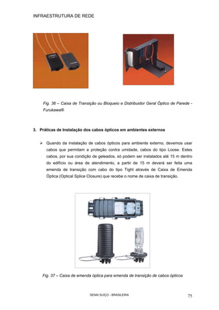INFRAESTRUTURA DE REDE
SENAI SUÍÇO - BRASILEIRA 75
Fig. 36 – Caixa de Transição ou Bloqueio e Distribuidor Geral Óptico de Parede -
Furukawa®
3. Práticas de Instalação dos cabos ópticos em ambientes externos
Quando da instalação de cabos ópticos para ambiente externo, devemos usar
cabos que permitam a proteção contra umidade, cabos do tipo Loose. Estes
cabos, por sua condição de geleados, só podem ser instalados até 15 m dentro
do edifício ou área de atendimento, a partir de 15 m deverá ser feita uma
emenda de transição com cabo do tipo Tight através de Caixa de Emenda
Óptica (Optical Splice Closure) que recebe o nome de caixa de transição.
Fig. 37 – Caixa de emenda óptica para emenda de transição de cabos ópticos
 