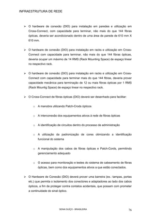 INFRAESTRUTURA DE REDE
SENAI SUÍÇO - BRASILEIRA 76
O hardware de conexão (DIO) para instalação em paredes e utilização em
Cross-Connect, com capacidade para terminar, não mais do que 144 fibras
ópticas, deveria ser acondicionado dentro de uma área de parede de 610 mm X
610 mm.
O hardware de conexão (DIO) para instalação em racks e utilização em Cross-
Connect com capacidade para terminar, não mais do que 144 fibras ópticas,
deveria ocupar um máximo de 14 RMS (Rack Mounting Space) de espaço linear
no respectivo rack.
O hardware de conexão (DIO) para instalação em racks e utilização em Cross-
Connect com capacidade para terminar mais do que 144 fibras, deveria prover
capacidade mecânica para terminação de 12 ou mais fibras ópticas por 1 RMS
(Rack Mountig Space) de espaço linear no respectivo rack.
O Cross-Connect de fibras ópticas (DIO) deverá ser desenhado para facilitar:
o A manobra utilizando Patch-Crods ópticos
o A interconexão dos equipamentos ativos à rede de fibras ópticas
o A identificação de circuitos dentro do processo de administração
o A utilização da padronização de cores otimizando a identificação
funcional do sistema
o A manipulação dos cabos de fibras ópticas e Patch-Cords, permitindo
gerenciamento adequado
o O acesso para monitoração e testes do sistema de cabeamento de fibras
ópticas, bem como dos equipamentos ativos a que estão conectados.
O Hardware de Conexão (DIO) deverá prover uma barreira (ex.: tampas, portas
etc.) que permita o isolamento dos conectores e adaptadores ao lado dos cabos
ópticos, a fim de proteger contra contatos acidentais, que possam com prometer
a continuidade do sinal óptico.
 