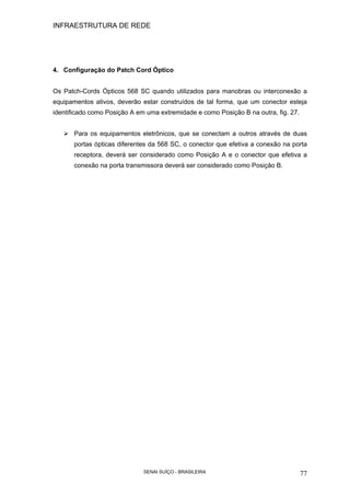 INFRAESTRUTURA DE REDE
SENAI SUÍÇO - BRASILEIRA 77
4. Configuração do Patch Cord Óptico
Os Patch-Cords Ópticos 568 SC quando utilizados para manobras ou interconexão a
equipamentos ativos, deverão estar construídos de tal forma, que um conector esteja
identificado como Posição A em uma extremidade e como Posição B na outra, fig. 27.
Para os equipamentos eletrônicos, que se conectam a outros através de duas
portas ópticas diferentes da 568 SC, o conector que efetiva a conexão na porta
receptora, deverá ser considerado como Posição A e o conector que efetiva a
conexão na porta transmissora deverá ser considerado como Posição B.
 