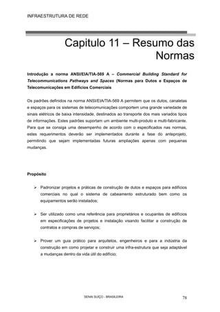 INFRAESTRUTURA DE REDE
SENAI SUÍÇO - BRASILEIRA 78
Capitulo 11 – Resumo das
Normas
Introdução a norma ANSI/EIA/TIA-569 A – Commercial Building Standard for
Telecommunications Pathways and Spaces (Normas para Dutos e Espaços de
Telecomunicações em Edifícios Comerciais
Os padrões definidos na norma ANSI/EIA/TIA-569 A permitem que os dutos, canaletas
e espaços para os sistemas de telecomunicações comportem uma grande variedade de
sinais elétricos de baixa intensidade, destinados ao transporte dos mais variados tipos
de informações. Estes padrões suportam um ambiente multi-produto e multi-fabricante.
Para que se consiga uma desempenho de acordo com o especificados nas normas,
estes requerimentos deverão ser implementados durante a fase do anteprojeto,
permitindo que sejam implementadas futuras ampliações apenas com pequenas
mudanças.
Propósito
Padronizar projetos e práticas de construção de dutos e espaços para edifícios
comerciais no qual o sistema de cabeamento estruturado bem como os
equipamentos serão instalados;
Ser utilizado como uma referência para proprietários e ocupantes de edifícios
em especificações de projetos e instalação visando facilitar a construção de
contratos e compras de serviços;
Prover um guia prático para arquitetos, engenheiros e para a indústria da
construção em como projetar e construir uma infra-estrutura que seja adaptável
a mudanças dentro da vida útil do edifício;
 