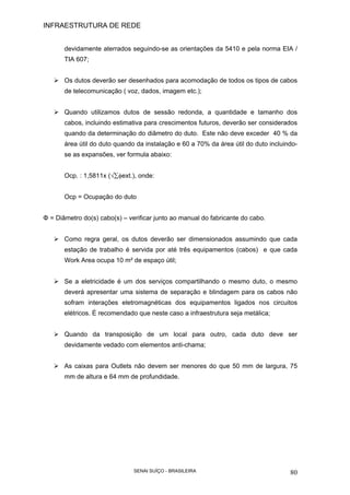 INFRAESTRUTURA DE REDE
SENAI SUÍÇO - BRASILEIRA 80
devidamente aterrados seguindo-se as orientações da 5410 e pela norma EIA /
TIA 607;
Os dutos deverão ser desenhados para acomodação de todos os tipos de cabos
de telecomunicação ( voz, dados, imagem etc.);
Quando utilizamos dutos de sessão redonda, a quantidade e tamanho dos
cabos, incluindo estimativa para crescimentos futuros, deverão ser considerados
quando da determinação do diâmetro do duto. Este não deve exceder 40 % da
área útil do duto quando da instalação e 60 a 70% da área útil do duto incluindo-
se as expansões, ver formula abaixo:
Ocp. : 1,5811x (√∑φext.), onde:
Ocp = Ocupação do duto
Φ = Diâmetro do(s) cabo(s) – verificar junto ao manual do fabricante do cabo.
Como regra geral, os dutos deverão ser dimensionados assumindo que cada
estação de trabalho é servida por até três equipamentos (cabos) e que cada
Work Area ocupa 10 m² de espaço útil;
Se a eletricidade é um dos serviços compartilhando o mesmo duto, o mesmo
deverá apresentar uma sistema de separação e blindagem para os cabos não
sofram interações eletromagnéticas dos equipamentos ligados nos circuitos
elétricos. É recomendado que neste caso a infraestrutura seja metálica;
Quando da transposição de um local para outro, cada duto deve ser
devidamente vedado com elementos anti-chama;
As caixas para Outlets não devem ser menores do que 50 mm de largura, 75
mm de altura e 64 mm de profundidade.
 