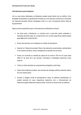 INFRAESTRUTURA DE REDE
SENAI SUÍÇO - BRASILEIRA 81
Infra-Estrutura para backbone
Um ou mais dutos destinados ao Backbone poderá existir dentro de um edifício. Uma
facilidade de Backbone é geralmente formada por uma estrutura vertical e/ou horizontal
de Telecommunication Roons interligados entre si e com a Equipment Room Sala de
Equipamentos
Alguns pontos específicos para a infra-estrutura do Backbone incluem:
Os dutos para o Backbone e a maneira com a qual eles serão instalados e
aterrados deverão estar em cumprimento com normas específicas determinadas
pela NBR 5410 e EIA/TIA 607;
Dutos não deveriam ser instalados em shafts de elevadores;
Quando os Telecommunication Room não estiverem posicionados verticalmente
e de maneira simétrica, dutos interligando-os deverão ser providos;
Prover um conduíte ou entrada de cabos de no mínimo 100 mm (4”) para cada
5000 m² de área útil a ser servida. Considerar 2 facilidades adicionais como
reserva;
Todos os dutos deverão ser propriamente protegidos contra fogo;
Dutos entre edifícios provêem uma maneira de interligar edifícios distintos dentro
de uma mesma área;
Durante o estágio inicial de planejamento, todos os edifícios identificados no
projeto deverão ter seus respectivos desenhos com a infra-estrutura de
telecomunicação totalmente desenvolvida, incluindo os dutos entre os edifícios.
 