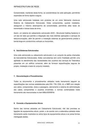 INFRAESTRUTURA DE REDE
SENAI SUÍÇO - BRASILEIRA 11
Conectividade, mantendo desta forma, as características de cada aplicação, permitindo
expansões de forma rápida e segura.
Uma rede estruturada instalada com produtos de um único fabricante chama-se
Sistema de Cabeamento Estruturado. Estes componentes, quando instalados,
asseguram o máximo desempenho da conectividade, permitindo altas taxas de
transmissão e baixas taxas de erros.
Assim, um sistema de cabeamento estruturado (SCS - Structured Cabling Systems) é
um tipo de rede que permite a integração das mais distintas aplicações e serviços de
telecomunicações, além de permitir a instalação sistemas de gerenciamento predial e
banda larga em condomínios verticais ou horizontais.
6. Sub-Sistemas Estruturados
Uma rede estruturada ou cabeamento estruturado é um conjunto de partes chamadas
de Sub-sistemas Estruturados. Estes sub-sistemas tem como finalidade permitir uma
agilidade no atendimento das necessidades dos usuários dos serviços de Telemática
presentes em um edifício comercial, além de fornecer especificações seguras de
projeto, instalação e teste do conjunto instalado.
7. Documentação e Procedimentos
Todos os documentos e procedimentos adotados neste treinamento seguem as
especificações das normas estabelecidas pela EIA / TIA, CSA, UL e NBR com relação
aos cabos, componentes, dutos e passagens, aterramento e sistema de administração
dos cabos, componentes e usuários envolvidos. s normas contempladas neste
treinamento são mencionadas no item BIBLIOGRÀFIA
8. Conexão a Equipamentos Ativos
Dentro das normas adotadas em Cabeamento Estruturado, não são previstas as
ligações de equipamentos ativos, porém, e de acordo com a sistemática adotada neste
treinamento serão mostrados os vários tipos de equipamentos ativos e as varias formas
interligação destes.
 