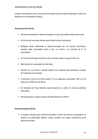 INFRAESTRUTURA DE REDE
SENAI SUÍÇO - BRASILEIRA 83
Closet é reconhecido como um ponto de transição entre os dutos destinados a servir ao
Backbone e ao Horizontal Cabling.
Requerimentos Gerais
Deverá ser dedicado a telecomunicação e a tudo que estiver relacionado a ela;
O mínimo de uma área deverá estar disponível por pavimento;
Múltiplas áreas destinadas a telecomunicação em um mesmo pavimento,
deverão estar conectadas entre si por, no mínimo, um conduíte de 3” ou
equivalente;
O nível de iluminação deverá ser de no mínimo maior ou igual a 540 Lux;
Não deverá ser suportado por teto falso;
Deverá Ter, no mínimo 1 parede coberta com madeiras que permitam a fixação
de hardwares de conexão;
O tamanho mínimo da Porta deverá Ter as seguintes dimensões: 900 mm de
largura por 2000 mm de altura;
As tomadas de força deverão estar disponíveis a partir de circuitos elétricos
dedicados;
Deverá acessar o ponto principal de aterramento do edifício;
Recomendações Gerais
O espaço utilizado para Telecommunication Closet não deverá compartilhar do
sistema de distribuição elétrica, exceto aqueles que sejam necessários para
telecomunicação;
 