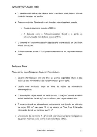 INFRAESTRUTURA DE REDE
SENAI SUÍÇO - BRASILEIRA 84
O Telecommunication Closet deveria estar localizado o mais próximo possível
do centro da área a ser servida;
Telecommunication Closets adicionais deveriam estar disponíveis quando:
o A área do pavimento exceder a 1000m²;
o A distância entre o Telecommunication Closet e o ponto de
telecomunicação mais distante exceda a 90 m;
O tamanho do Telecommunication Closet deveria estar baseado em uma Work
Area a cada 10 m²;
Edifícios menores do que 500 m² poderiam ser servidos por pequenas áreas ou
racks.
Equipment Room
Alguns pontos específicos para o Equipment Room incluem:
Deverá estar localizado em uma área que permita expansões futuras e seja
acessível para movimentação de equipamentos de grande porte;
Deverá estar localizado longe de fonte de origem de interferências
eletromagnéticas;
O suporte para cargas deverá ser de no mínimo 1220 kgf/m² quando a mesma
estiver distribuída e de 500 Kgf quando utilizado para cargas concentradas;
O tamanho deverá ser adequado aos equipamentos, que deverão ser utilizados
ou prover 0,07 mt² para cada 10 m² de espaço na Work Area. O tamanho
mínimo não deverá ser menor do que 14 m²;
Um conduíte de no mínimo 1-1/2” deverá estar disponível para interligação do
Equipment Room ao ponto central de aterramento do edifício.
 
