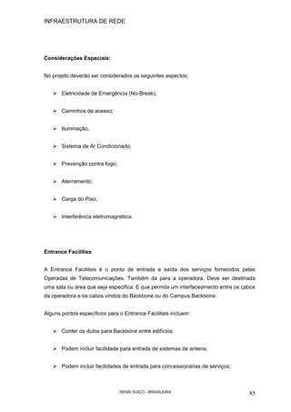 INFRAESTRUTURA DE REDE
SENAI SUÍÇO - BRASILEIRA 85
Considerações Especiais:
No projeto deverão ser considerados os seguintes aspectos:
Eletricidade de Emergência (No-Break);
Caminhos de acesso;
Iluminação;
Sistema de Ar Condicionado;
Prevenção contra fogo;
Aterramento;
Carga do Piso;
Interferência eletromagnética.
Entrance Facilities
A Entrance Facilities é o ponto de entrada e saída dos serviços fornecidos pelas
Operadas de Telecomunicações. Também da para a operadora. Deve ser destinada
uma sala ou área que seja especifica. E que permita um interfaceamento entre os cabos
da operadora e os cabos vindos do Backbone ou do Campus Backbone.
Alguns pontos específicos para o Entrance Facilities incluem:
Conter os dutos para Backbone entre edifícios;
Podem incluir facilidade para entrada de sistemas de antena;
Podem incluir facilidades de entrada para concessionárias de serviços;
 