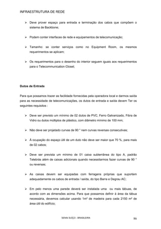 INFRAESTRUTURA DE REDE
SENAI SUÍÇO - BRASILEIRA 86
Deve prover espaço para entrada e terminação dos cabos que compõem o
sistema de Backbone;
Podem conter interfaces de rede e equipamentos de telecomunicação;
Tamanho: se conter serviços como no Equipment Room, os mesmos
requerimentos se aplicam;
Os requerimentos para o desenho do interior seguem iguais aos requerimentos
para o Telecommunication Closet;
Dutos de Entrada
Para que possamos trazer as facilidade fornecidas pela operadora local e darmos saída
para as necessidade de telecomunicações, os dutos de entrada e saída devem Ter os
seguintes requisitos :
Deve ser previsto um mínimo de 02 dutos de PVC, Ferro Galvanizado, Fibra de
Vidro ou dutos múltiplos de plástico, com diâmetro mínimo de 100 mm;
Não deve ser projetado curvas de 90 ° nem curvas reversas consecutivas;
À ocupação do espaço útil de um duto não deve ser maior que 70 %, para mais
de 02 cabos;
Deve ser prevista um mínimo de 01 caixa subterrânea do tipo A, padrão
Telebrás além de caixas adicionais quando necessitarmos fazer curvas de 90 °
ou reversas;
As caixas devem ser equipadas com ferragens próprias que suportem
adequadamente os cabos de entrada / saída, do tipo Barra e Degrau AC;
Em pelo menos uma parede deverá ser instalada uma ou mais tábuas, de
acordo com as dimensões acima. Para que possamos definir à área da tábua
necessária, devemos calcular usando 1m² de madeira para cada 2150 m² de
área útil do edifício;
 