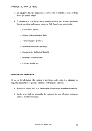 INFRAESTRUTURA DE REDE
SENAI SUÍÇO - BRASILEIRA 88
Os equipamentos foto copiadores deverão estar localizados a uma distância
maior que 3 m de ambos.
O planejamento dos dutos e espaços destinados ao uso de telecomunicação
deverá considerar as fontes de origem de EMI. Estas fontes podem incluir:
o Cabeamento elétrico;
o Origens de Freqüência de Rádio;
o Transformadores Elétricos;
o Motores e Geradores de Energia;
o Equipamentos de Rádio e Raios-X;
o Radares e Transmissores;
o Indução de calor, etc.
Infra-Estrutura não Metálica
O uso de Infra-Estrutura não metálica é permitido, porém esta deve obedecer as
seguintes especificações quanto a instalação junto circuitos elétricos:
A distância mínima de 1,20 m de lâmpadas fluorescentes deverá ser respeitada;
Manter uma distância adequada de equipamentos que oferecem descargas
elétricas de alta intensidade;
 