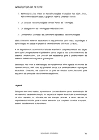 INFRAESTRUTURA DE REDE
SENAI SUÍÇO - BRASILEIRA 91
Terminações para meios de telecomunicações localizados nas Work Areas,
Telecommunication Closets, Equipment Room e Entrance Facilities
Os Meios de Telecomunicações entre os Pontos de Terminação
Os Espaços onde as Terminações estão localizadas
Componentes Elétricos e de Aterramento aplicados à Telecomunicações
Estes normativos também especificam os requerimentos para coleta, organização e
apresentação dos dados de projetos e a forma como foi construído (As-built).
A fim de possibilitar a administração através de sistemas computadorizados, esta seção
serve como uma plataforma de parâmetros para o projeto e para o desenvolvimento de
sistemas automatizados, que possam ser necessários para o gerenciamento de
sistemas de telecomunicações de grande porte.
Esta seção não cobre a administração de equipamentos ativos ligados aos Outlets de
Telecomunicação, bem como equipamentos ativos, que pretendem servir a aplicações
específicas. Entretanto, ela poderá ser útil para ser utilizada como plataforma para
esquemas de aplicações e equipamentos específicos.
Objetivo
Esta parte tem como objetivo, apresentar os conceitos básicos para a administração da
infra-estrutura de telecomunicação. As seções que seguem especificam a administração
de cada elemento da infra-estrutura em maiores detalhes. A tabela resume os
requerimentos mínimos para os vários elementos que compõem os dutos e espaços,
sistema de cabeamento e aterramento.
 