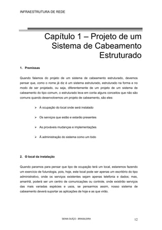 INFRAESTRUTURA DE REDE
SENAI SUÍÇO - BRASILEIRA 12
Capítulo 1 – Projeto de um
Sistema de Cabeamento
Estruturado
1. Premissas
Quando falamos do projeto de um sistema de cabeamento estruturado, devemos
pensar que, como o nome já diz é um sistema estruturado, estruturado na forma e no
modo de ser projetado, ou seja, diferentemente de um projeto de um sistema de
cabeamento do tipo comum, o estruturado leva em conta alguns conceitos que não são
comuns quando desenvolvemos um projeto de cabeamento, são eles:
Á ocupação do local onde será instalado
Os serviços que estão e estarão presentes
As prováveis mudanças e implementações
Á administração do sistema como um todo
2. O local da instalação
Quando paramos para pensar que tipo de ocupação terá um local, estaremos fazendo
um exercício de futurologia, pois, hoje, este local pode ser apenas um escritório do tipo
administrativo, onde os serviços existentes sejam apenas telefonia e dados; mas,
amanhã, poderá ser um centro de comunicações ou controle, onde existirão serviços
das mais variadas espécies e usos, se pensarmos assim, nosso sistema de
cabeamento deverá suportar as aplicações de hoje e as que virão.
 