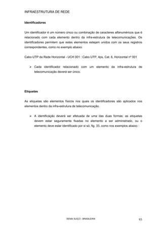 INFRAESTRUTURA DE REDE
SENAI SUÍÇO - BRASILEIRA 93
Identificadores
Um identificador é um número único ou combinação de caracteres alfanuméricos que é
relacionado com cada elemento dentro da infra-estrutura de telecomunicações. Os
identificadores permitem que estes elementos estejam unidos com os seus registros
correspondentes, como no exemplo abaixo:
Cabo UTP da Rede Horizontal - UCH 001 : Cabo UTP, 4ps, Cat. 6, Horizontal nº 001
Cada identificador relacionado com um elemento da infra-estrutura de
telecomunicação deverá ser único.
Etiquetas
As etiquetas são elementos físicos nos quais os identificadores são aplicados nos
elementos dentro da infra-estrutura de telecomunicação.
A identificação deverá ser efetuada de uma das duas formas: as etiquetas
devem estar seguramente fixadas no elemento a ser administrado, ou o
elemento deve estar identificado por si só, fig. 33, como nos exemplos abaixo :
 