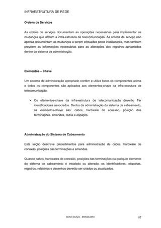 INFRAESTRUTURA DE REDE
SENAI SUÍÇO - BRASILEIRA 97
Ordens de Serviços
As ordens de serviços documentam as operações necessárias para implementar as
mudanças que afetam a infra-estrutura de telecomunicação. As ordens de serviço não
apenas documentam as mudanças a serem efetuadas pelos instaladores, mas também
provêem as informações necessárias para as alterações dos registros apropriados
dentro do sistema de administração.
Elementos – Chave
Um sistema de administração apropriado contém e utiliza todos os componentes acima
e todos os componentes são aplicados aos elementos-chave da infra-estrutura de
telecomunicação.
Os elementos-chave da infra-estrutura de telecomunicação deverão Ter
identificadores associados. Dentro da administração do sistema de cabeamento,
os elementos-chave são: cabos, hardware de conexão, posição das
terminações, emendas, dutos e espaços.
Administração do Sistema de Cabeamento
Esta seção descreve procedimentos para administração de cabos, hardware de
conexão, posições das terminações e emendas.
Quando cabos, hardwares de conexão, posições das terminações ou qualquer elemento
do sistema de cabeamento é instalado ou alterado, os identificadores, etiquetas,
registros, relatórios e desenhos deverão ser criados ou atualizados.
 