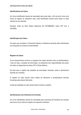 INFRAESTRUTURA DE REDE
SENAI SUÍÇO - BRASILEIRA 98
Identificadores de Cabos
Um único identificador deverá ser assinalado para cada cabo, a fim de servir como uma
chave do registro do respectivo cabo. Este identificador deverá estar fixado no cabo
através de uma etiqueta.
Exemplo: Cabo de Fibra Óptica Multimodo #9 (CFOMM009), Cabo UTP Cat. 5
(UC5005).
Identificação dos Cabos
Os cabos que compõem o Horizontal Cabling e o Backbone deverão estar identificados
com etiquetas em ambas as extremidades.
Registro de Cabos
Como requerimentos mínimos, os registros dos cabos deverão incluir os identificadores,
o tipo do cabo, a posição de terminação, os problemas e/ou disponibilidade dos pares
em todos os segmentos de cabos UTP e Fibras Ópticas.
Os links para o registro das posições de terminação, emendas, dutos e aterramento
deverão ser mantidos.
O registro do cabo deverá incluir dados do fabricante e características técnicas
fornecidas pelo próprio fabricante.
A data de instalação do cabo deverá estar incluída no registro.
Identificadores dos Hardwares de Conexão
Um único identificador deverá ser assinalado para cada peça de hardware de conexão
para servir como chave do registro do respectivo hardware.
 