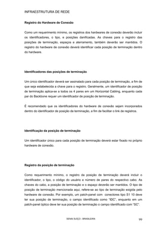 INFRAESTRUTURA DE REDE
SENAI SUÍÇO - BRASILEIRA 99
Registro do Hardware de Conexão
Como um requerimento mínimo, os registros dos hardwares de conexão deverão incluir
os identificadores, o tipo, e posições danificadas. As chaves para o registro das
posições de terminação, espaços e aterramento, também deverão ser mantidos. O
registro do hardware de conexão deverá identificar cada posição de terminação dentro
do hardware.
Identificadores das posições de terminação
Um único identificador deverá ser assinalado para cada posição de terminação, a fim de
que seja estabelecida a chave para o registro. Geralmente, um identificador de posição
de terminação aplica-se a todos os 4 pares em um Horizontal Cabling, enquanto cada
par do Backbone requer um identificador de posição de terminação.
É recomendado que os identificadores do hardware de conexão sejam incorporados
dentro do identificador de posição de terminação, a fim de facilitar o link de registros.
Identificação da posição de terminação
Um identificador único para cada posição de terminação deverá estar fixado no próprio
hardware de conexão.
Registro da posição de terminação
Como requerimento mínimo, o registro da posição de terminação deverá incluir o
identificador, o tipo, o código do usuário e número de pares do respectivo cabo. As
chaves do cabo, a posição de terminação e o espaço deverão ser mantidos. O tipo de
posição de terminação mencionada aqui, refere-se ao tipo de terminação exigida pelo
hardware de conexão. Por exemplo, um patch-panel com conectores tipo S1 10 deve
ter sua posição de terminação, o campo identificado como “IDC”, enquanto em um
patch-panel óptico deve ter sua posição de terminação o campo identificado com “SC”.
 