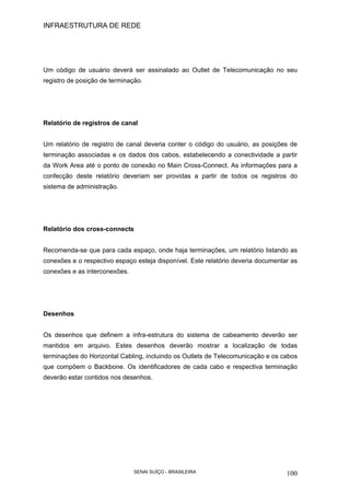 INFRAESTRUTURA DE REDE
SENAI SUÍÇO - BRASILEIRA 100
Um código de usuário deverá ser assinalado ao Outlet de Telecomunicação no seu
registro de posição de terminação.
Relatório de registros de canal
Um relatório de registro de canal deveria conter o código do usuário, as posições de
terminação associadas e os dados dos cabos, estabelecendo a conectividade a partir
da Work Area até o ponto de conexão no Main Cross-Connect. As informações para a
confecção deste relatório deveriam ser providas a partir de todos os registros do
sistema de administração.
Relatório dos cross-connects
Recomenda-se que para cada espaço, onde haja terminações, um relatório listando as
conexões e o respectivo espaço esteja disponível. Este relatório deveria documentar as
conexões e as interconexões.
Desenhos
Os desenhos que definem a infra-estrutura do sistema de cabeamento deverão ser
mantidos em arquivo. Estes desenhos deverão mostrar a localização de todas
terminações do Horizontal Cabling, incluindo os Outlets de Telecomunicação e os cabos
que compõem o Backbone. Os identificadores de cada cabo e respectiva terminação
deverão estar contidos nos desenhos.
 