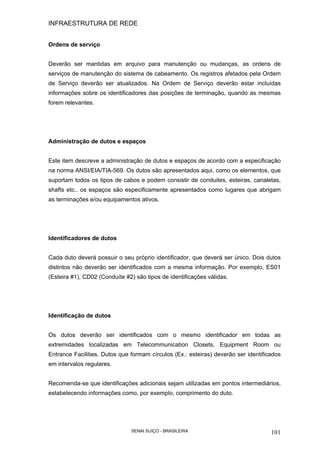 INFRAESTRUTURA DE REDE
SENAI SUÍÇO - BRASILEIRA 101
Ordens de serviço
Deverão ser mantidas em arquivo para manutenção ou mudanças, as ordens de
serviços de manutenção do sistema de cabeamento. Os registros afetados pela Ordem
de Serviço deverão ser atualizados. Na Ordem de Serviço deverão estar incluídas
informações sobre os identificadores das posições de terminação, quando as mesmas
forem relevantes.
Administração de dutos e espaços
Este item descreve a administração de dutos e espaços de acordo com a especificação
na norma ANSI/EIA/TIA-569. Os dutos são apresentados aqui, como os elementos, que
suportam todos os tipos de cabos e podem consistir de conduites, esteiras, canaletas,
shafts etc.. os espaços são especificamente apresentados como lugares que abrigam
as terminações e/ou equipamentos ativos.
Identificadores de dutos
Cada duto deverá possuir o seu próprio identificador, que deverá ser único. Dois dutos
distintos não deverão ser identificados com a mesma informação. Por exemplo, ES01
(Esteira #1), CD02 (Conduíte #2) são tipos de identificações válidas.
Identificação de dutos
Os dutos deverão ser identificados com o mesmo identificador em todas as
extremidades localizadas em Telecommunication Closets, Equipment Room ou
Entrance Facilities. Dutos que formam círculos (Ex.: esteiras) deverão ser identificados
em intervalos regulares.
Recomenda-se que identificações adicionais sejam utilizadas em pontos intermediários,
estabelecendo informações como, por exemplo, comprimento do duto.
 