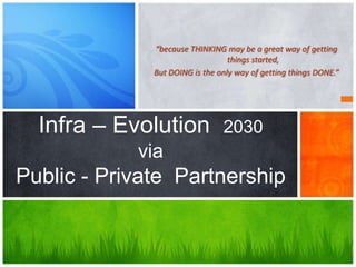 “because THINKING may be a great way of getting
things started,
But DOING is the only way of getting things DONE.”
Infra – Evolution 2030
via
Public - Private Partnership
 