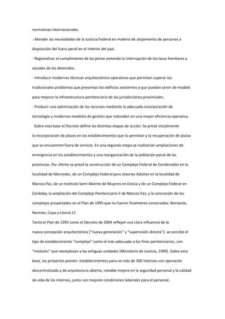 normativas internacionales.

- Atender las necesidades de la Justicia Federal en materia de alojamiento de personas a

disposición del fuero penal en el interior del país.

- Regionalizar el cumplimiento de las penas evitando la interrupción de los lazos familiares y

sociales de los detenidos.

- Introducir modernas técnicas arquitectónico-operativas que permitan superar los

tradicionales problemas que presentan los edificios existentes y que puedan servir de modelo

para mejorar la infraestructura penitenciaria de las jurisdicciones provinciales.

- Producir una optimización de los recursos mediante la adecuada incorporación de

tecnología y modernos modelos de gestión que redunden en una mayor eficiencia operativa.

 Sobre esta base el Decreto define las distintas etapas de acción. Se prevé inicialmente

la incorporación de plazas en los establecimientos que lo permitan y la recuperación de plazas

que se encuentren fuera de servicio. En una segunda etapa se realizarían ampliaciones de

emergencia en los establecimientos y una reorganización de la población penal de las

provincias. Por último se prevé la construcción de un Complejo Federal de Condenados en la

localidad de Mercedes, de un Complejo Federal para Jóvenes Adultos en la localidad de

Marcos Paz, de un Instituto Semi Abierto de Mujeres en Ezeiza y de un Complejo Federal en

Córdoba; la ampliación del Complejo Penitenciario II de Marcos Paz; y la concreción de los

complejos proyectados en el Plan de 1995 que no fueron finalmente construidos: Noroeste,

Noreste, Cuyo y Litoral.11

Tanto el Plan de 1995 como el Decreto de 2004 reflejan una clara influencia de la

nueva concepción arquitectónica (“nueva generación” y “supervisión directa”): se concibe el

tipo de establecimiento “complejo” como el más adecuado a los fines penitenciarios, con

“módulos” que reemplazan a las antiguas unidades (Ministerio de Justicia, 1999). Sobre esta

base, los proyectos prevén: establecimientos para no más de 300 internos con operación

descentralizada y de arquitectura abierta; notable mejora en la seguridad personal y la calidad

de vida de los internos, junto con mejores condiciones laborales para el personal;
 