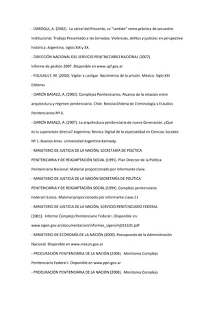 - DAROQUI, A. (2002). La cárcel del Presente, su “sentido” como práctica de secuestro

institucional. Trabajo Presentado a las Jornadas: Violencias, delitos y justicias en perspectiva

histórica: Argentina, siglos XIX y XX.

- DIRECCIÓN NACIONAL DEL SERVICIO PENITNECIARIO NACIONAL (2007).

Informe de gestión 2007. Disponible en www.spf.gov.ar

- FOUCAULT, M. (2000). Vigilar y castigar. Nacimiento de la prisión. México: Siglo XXI

Editores

- GARCÍA BASALO, A. (2003). Complejos Penitenciarios. Alcance de la relación entre

arquitectura y régimen penitenciario. Chile: Revista Chilena de Criminología y Estudios

Penitenciarios Nº 6.

- GARCÍA BASALO, A. (2007). La arquitectura penitenciaria de nueva Generación. ¿Qué

es la supervisión directa? Argentina: Revista Digital de la especialidad en Ciencias Sociales

Nº 1. Buenos Aires. Universidad Argentina Kennedy.

- MINISTERIO DE JUSTICIA DE LA NACIÓN, SECRETARÍA DE POLÍTICA

PENITENCIARIA Y DE READAPTACIÓN SOCIAL (1995). Plan Director de la Política

Penitenciaria Nacional. Material proporcionado por informante clave.

- MINISTERIO DE JUSTICIA DE LA NACIÓN SECRETARÍA DE POLÍTICA

PENITENCIARIA Y DE READAPTACIÓN SOCIAL (1999). Complejo penitenciario

Federal I Ezeiza. Material proporcionado por informante clave.21

- MINISTERIO DE JUSTICIA DE LA NACIÓN, SERVICIO PENITENCIARIO FEDERAL

(2001). Informe Complejo Penitenciario Federal I. Disponible en:

www.sigen.gov.ar/documentacion/informes_sigen/mj011101.pdf

- MINISTERIO DE ECONOMÍA DE LA NACIÓN (2000). Presupuesto de la Administración

Nacional. Disponible en www.mecon.gov.ar

- PROCURACIÓN PENITENCIARIA DE LA NACIÓN (2008). Monitoreo Complejo

Penitenciario Federal I. Disponible en www.ppn.gov.ar

- PROCURACIÓN PENITENCIARIA DE LA NACIÓN (2008). Monitoreo Complejo
 