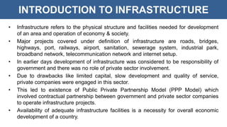 INTRODUCTION TO INFRASTRUCTURE
• Infrastructure refers to the physical structure and facilities needed for development
of an area and operation of economy & society.
• Major projects covered under definition of infrastructure are roads, bridges,
highways, port, railways, airport, sanitation, sewerage system, industrial park,
broadband network, telecommunication network and internet setup.
• In earlier days development of infrastructure was considered to be responsibility of
government and there was no role of private sector involvement.
• Due to drawbacks like limited capital, slow development and quality of service,
private companies were engaged in this sector.
• This led to existence of Public Private Partnership Model (PPP Model) which
involved contractual partnership between government and private sector companies
to operate infrastructure projects.
• Availability of adequate infrastructure facilities is a necessity for overall economic
development of a country.
 