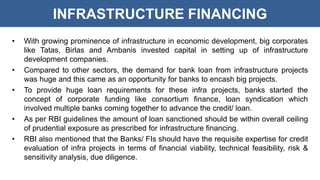 INFRASTRUCTURE FINANCING
• With growing prominence of infrastructure in economic development, big corporates
like Tatas, Birlas and Ambanis invested capital in setting up of infrastructure
development companies.
• Compared to other sectors, the demand for bank loan from infrastructure projects
was huge and this came as an opportunity for banks to encash big projects.
• To provide huge loan requirements for these infra projects, banks started the
concept of corporate funding like consortium finance, loan syndication which
involved multiple banks coming together to advance the credit/ loan.
• As per RBI guidelines the amount of loan sanctioned should be within overall ceiling
of prudential exposure as prescribed for infrastructure financing.
• RBI also mentioned that the Banks/ FIs should have the requisite expertise for credit
evaluation of infra projects in terms of financial viability, technical feasibility, risk &
sensitivity analysis, due diligence.
 