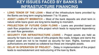 KEY ISSUES FACED BY BANKS IN
INFRASTUCTURE FINANCING
• LONG TENOR OF THE LOAN – Most of the infrastructure loans provided by
the Banks are long term ranging between 7 to 15 years.
• ASSET LIABILITY MISMATCH – Most of the bank deposits are short term in
nature while loans given are long terms leading to mismatch.
• PROJECTION OF FUTURE CASH FLOWS – Loans are provided based on
cash flow projection of any infra project which leads to repayment dependency
on cash flow generation.
• SECURITY FOR INFRASTRUCTURE LOANS – Project assets are held as
security for loans but in cases of infra projects like roads, bridges and dams the
project asset are not to be treated as security for loan. Rights, licenses and
authorizations are treated as collateral but these are intangible assets.
• DELAY IN OPERATION OF PROJECT - Delay in implementation of the project
leads to reschedulement and restructuring of the loan by Bank.
 
